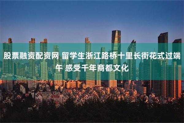 股票融资配资网 留学生浙江路桥十里长街花式过端午 感受千年商都文化