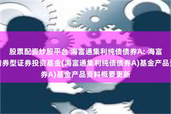 股票配资炒股平台 海富通集利纯债债券A: 海富通集利纯债债券型证券投资基金(海富通集利纯债债券A)基金产品资料概要更新