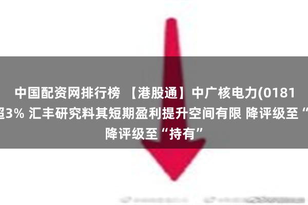 中国配资网排行榜 【港股通】中广核电力(01816)跌超3% 汇丰研究料其短期盈利提升空间有限 降评级至“持有”