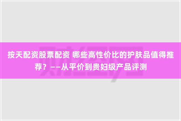 按天配资股票配资 哪些高性价比的护肤品值得推荐？——从平价到贵妇级产品评测