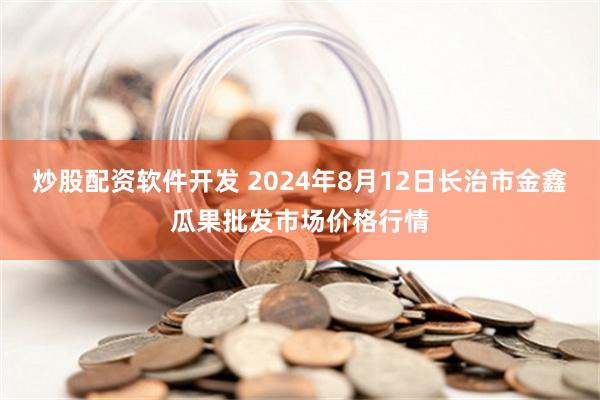 炒股配资软件开发 2024年8月12日长治市金鑫瓜果批发市场价格行情