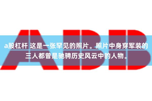 a股杠杆 这是一张罕见的照片。照片中身穿军装的三人都曾是驰骋历史风云中的人物。