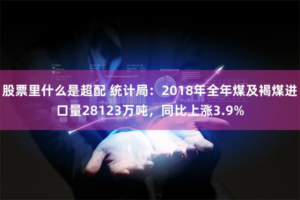 股票里什么是超配 统计局：2018年全年煤及褐煤进口量28123万吨，同比上涨3.9%