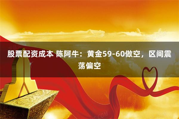 股票配资成本 陈阿牛：黄金59-60做空，区间震荡偏空