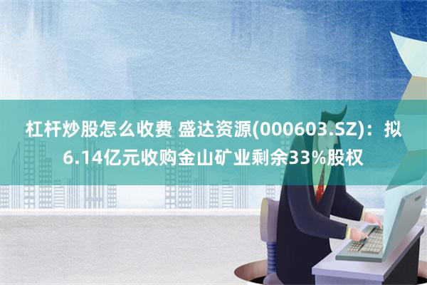 杠杆炒股怎么收费 盛达资源(000603.SZ)：拟6.14亿元收购金山矿业剩余33%股权