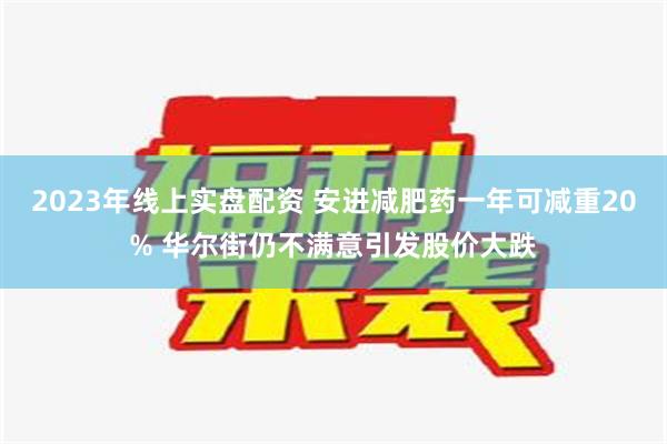 2023年线上实盘配资 安进减肥药一年可减重20% 华尔街仍不满意引发股价大跌