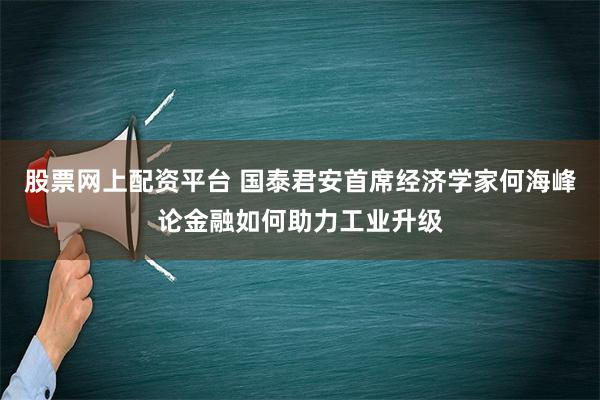 股票网上配资平台 国泰君安首席经济学家何海峰论金融如何助力工业升级