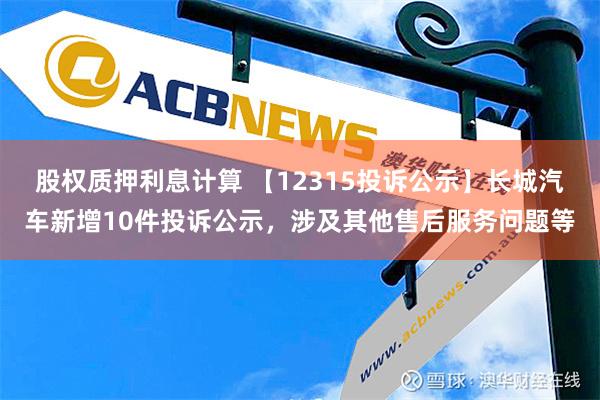 股权质押利息计算 【12315投诉公示】长城汽车新增10件投诉公示，涉及其他售后服务问题等