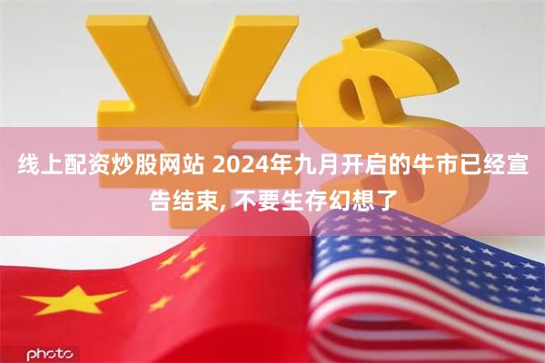 线上配资炒股网站 2024年九月开启的牛市已经宣告结束, 不要生存幻想了