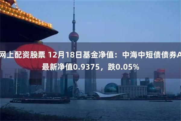 网上配资股票 12月18日基金净值：中海中短债债券A最新净值0.9375，跌0.05%