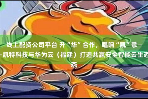 线上配资公司平台 升“华”合作，唱响“凯”歌——凯特科技与华为云（福建）打造共赢安全智能云生态