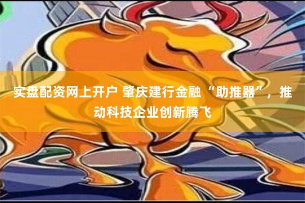 实盘配资网上开户 肇庆建行金融 “助推器”，推动科技企业创新腾飞