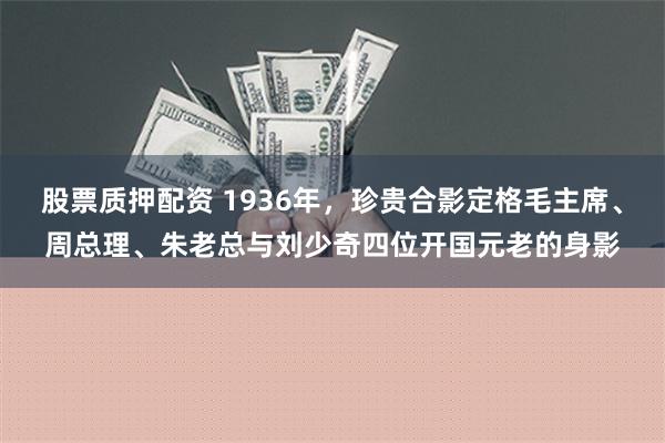 股票质押配资 1936年，珍贵合影定格毛主席、周总理、朱老总与刘少奇四位开国元老的身影